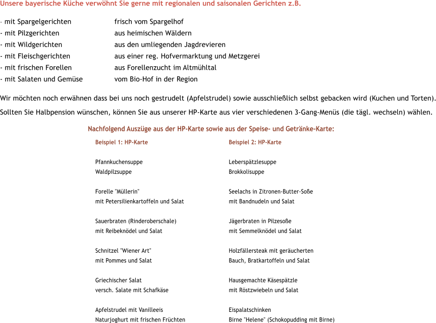 Unsere bayerische Kche verwhnt Sie gerne mit regionalen und saisonalen Gerichten z.B.  - mit Spargelgerichten 			frisch vom Spargelhof				 - mit Pilzgerichten			aus heimischen Wldern				 - mit Wildgerichten			aus den umliegenden Jagdrevieren			 - mit Fleischgerichten			aus einer reg. Hofvermarktung und Metzgerei	 - mit frischen Forellen			aus Forellenzucht im Altmhltal			 - mit Salaten und Gemse		vom Bio-Hof in der Region Wir mchten noch erwhnen dass bei uns noch gestrudelt (Apfelstrudel) sowie ausschlielich selbst gebacken wird (Kuchen und Torten). Sollten Sie Halbpension wnschen, knnen Sie aus unserer HP-Karte aus vier verschiedenen 3-Gang-Mens (die tgl. wechseln) whlen.       Nachfolgend Auszge aus der HP-Karte sowie aus der Speise- und Getrnke-Karte: Beispiel 1: HP-Karte 					Beispiel 2: HP-Karte  Pfannkuchensuppe					Lebersptzlesuppe Waldpilzsuppe						Brokkolisuppe  Forelle "Mllerin" 					Seelachs in Zitronen-Butter-Soe mit Petersilienkartoffeln und Salat			mit Bandnudeln und Salat  Sauerbraten (Rinderoberschale)			Jgerbraten in Pilzesoe mit Reibekndel und Salat				mit Semmelkndel und Salat  Schnitzel "Wiener Art"					Holzfllersteak mit gerucherten mit Pommes und Salat					Bauch, Bratkartoffeln und Salat  Griechischer Salat					Hausgemachte Ksesptzle versch. Salate mit Schafkse				mit Rstzwiebeln und Salat  Apfelstrudel mit Vanilleeis				Eispalatschinken Naturjoghurt mit frischen Frchten			Birne "Helene" (Schokopudding mit Birne)